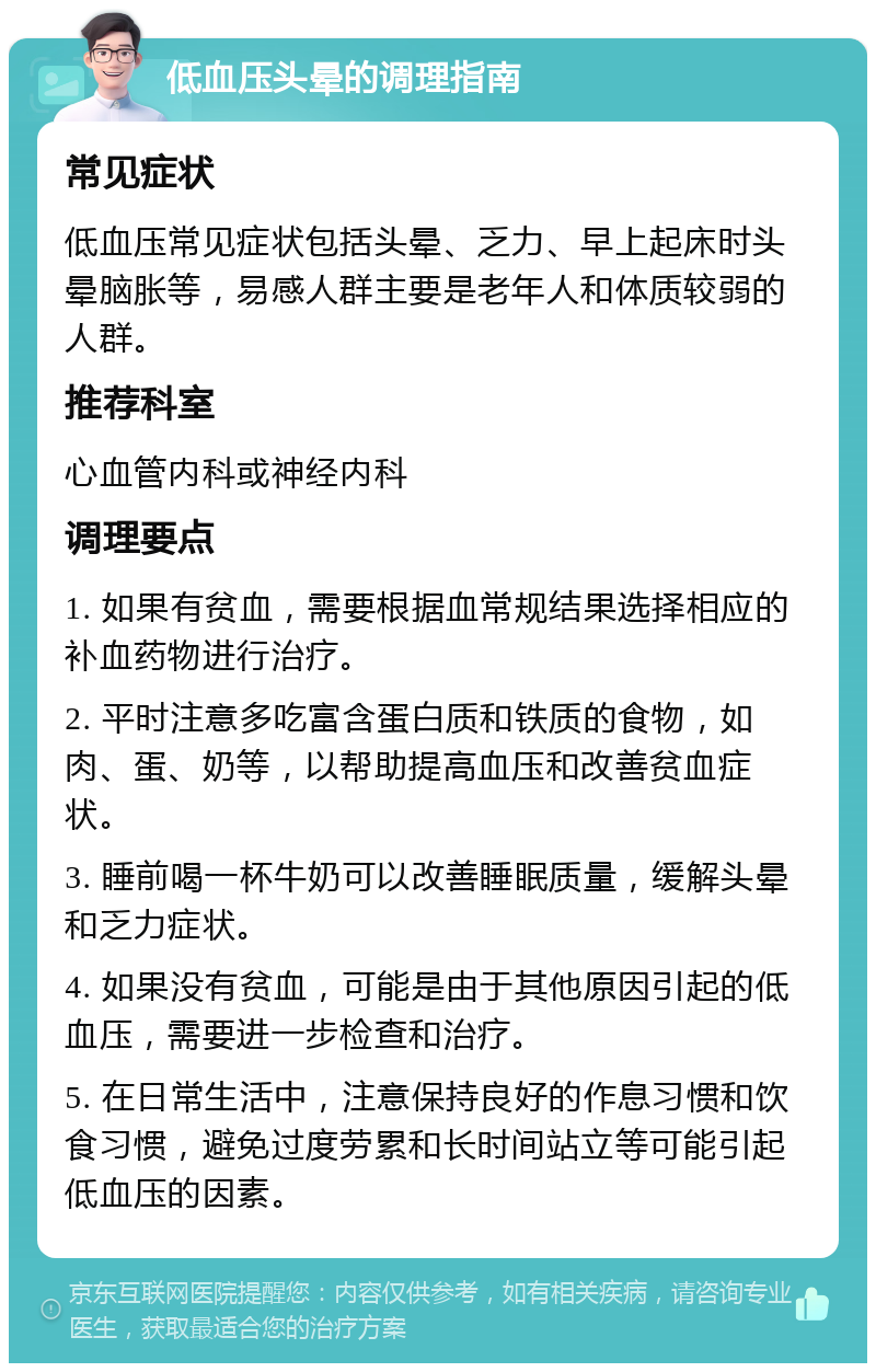 低血压头晕的调理指南 常见症状 低血压常见症状包括头晕、乏力、早上起床时头晕脑胀等，易感人群主要是老年人和体质较弱的人群。 推荐科室 心血管内科或神经内科 调理要点 1. 如果有贫血，需要根据血常规结果选择相应的补血药物进行治疗。 2. 平时注意多吃富含蛋白质和铁质的食物，如肉、蛋、奶等，以帮助提高血压和改善贫血症状。 3. 睡前喝一杯牛奶可以改善睡眠质量，缓解头晕和乏力症状。 4. 如果没有贫血，可能是由于其他原因引起的低血压，需要进一步检查和治疗。 5. 在日常生活中，注意保持良好的作息习惯和饮食习惯，避免过度劳累和长时间站立等可能引起低血压的因素。