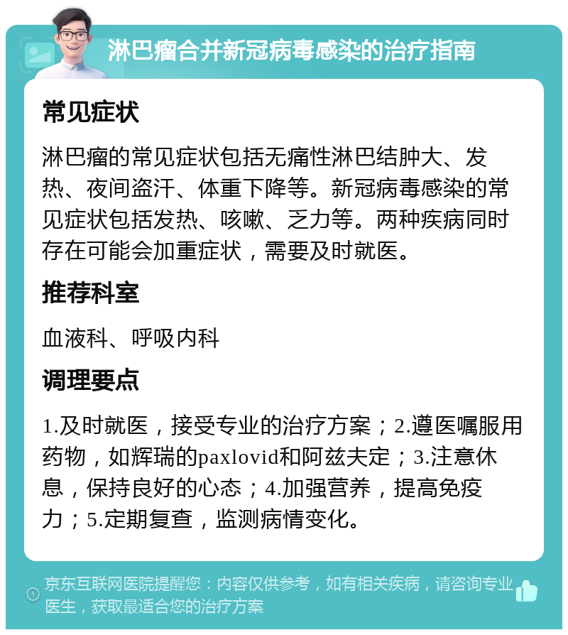 淋巴瘤合并新冠病毒感染的治疗指南 常见症状 淋巴瘤的常见症状包括无痛性淋巴结肿大、发热、夜间盗汗、体重下降等。新冠病毒感染的常见症状包括发热、咳嗽、乏力等。两种疾病同时存在可能会加重症状，需要及时就医。 推荐科室 血液科、呼吸内科 调理要点 1.及时就医，接受专业的治疗方案；2.遵医嘱服用药物，如辉瑞的paxlovid和阿兹夫定；3.注意休息，保持良好的心态；4.加强营养，提高免疫力；5.定期复查，监测病情变化。