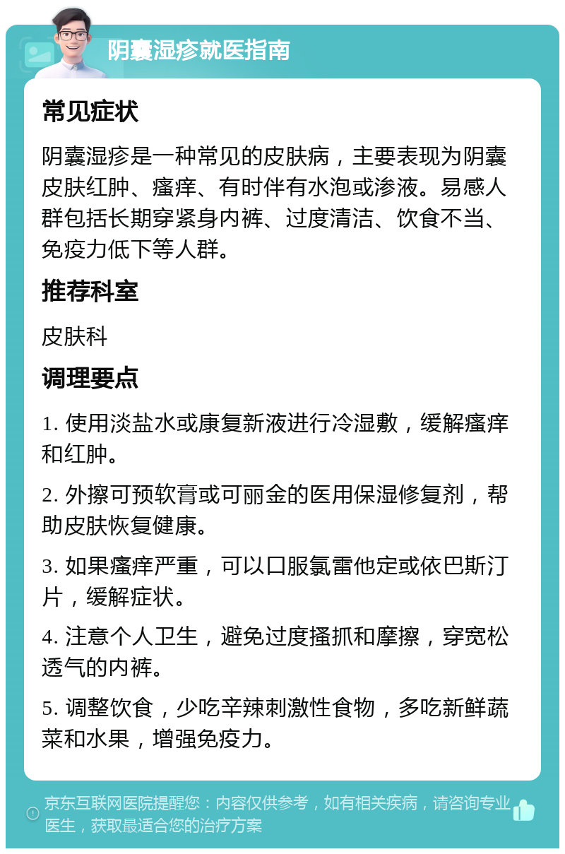 阴囊湿疹就医指南 常见症状 阴囊湿疹是一种常见的皮肤病，主要表现为阴囊皮肤红肿、瘙痒、有时伴有水泡或渗液。易感人群包括长期穿紧身内裤、过度清洁、饮食不当、免疫力低下等人群。 推荐科室 皮肤科 调理要点 1. 使用淡盐水或康复新液进行冷湿敷，缓解瘙痒和红肿。 2. 外擦可预软膏或可丽金的医用保湿修复剂，帮助皮肤恢复健康。 3. 如果瘙痒严重，可以口服氯雷他定或依巴斯汀片，缓解症状。 4. 注意个人卫生，避免过度搔抓和摩擦，穿宽松透气的内裤。 5. 调整饮食，少吃辛辣刺激性食物，多吃新鲜蔬菜和水果，增强免疫力。