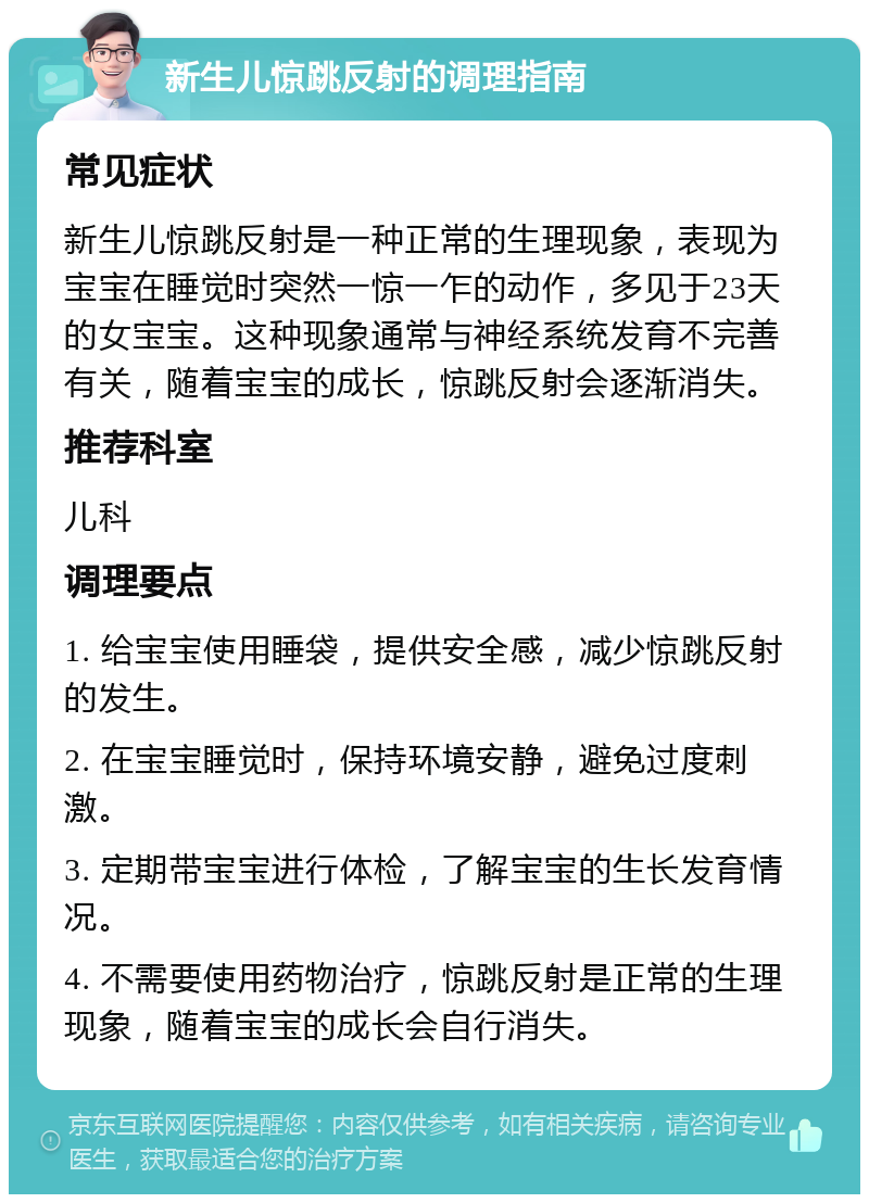 新生儿惊跳反射的调理指南 常见症状 新生儿惊跳反射是一种正常的生理现象，表现为宝宝在睡觉时突然一惊一乍的动作，多见于23天的女宝宝。这种现象通常与神经系统发育不完善有关，随着宝宝的成长，惊跳反射会逐渐消失。 推荐科室 儿科 调理要点 1. 给宝宝使用睡袋，提供安全感，减少惊跳反射的发生。 2. 在宝宝睡觉时，保持环境安静，避免过度刺激。 3. 定期带宝宝进行体检，了解宝宝的生长发育情况。 4. 不需要使用药物治疗，惊跳反射是正常的生理现象，随着宝宝的成长会自行消失。