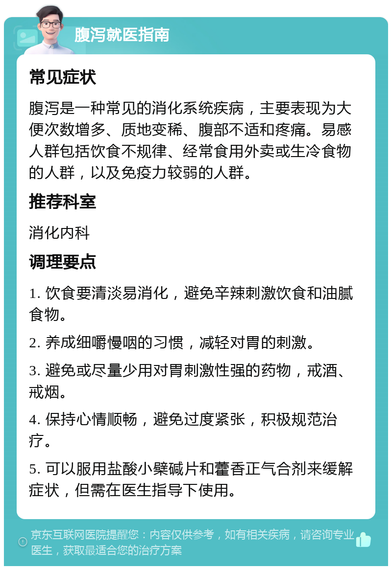 腹泻就医指南 常见症状 腹泻是一种常见的消化系统疾病，主要表现为大便次数增多、质地变稀、腹部不适和疼痛。易感人群包括饮食不规律、经常食用外卖或生冷食物的人群，以及免疫力较弱的人群。 推荐科室 消化内科 调理要点 1. 饮食要清淡易消化，避免辛辣刺激饮食和油腻食物。 2. 养成细嚼慢咽的习惯，减轻对胃的刺激。 3. 避免或尽量少用对胃刺激性强的药物，戒酒、戒烟。 4. 保持心情顺畅，避免过度紧张，积极规范治疗。 5. 可以服用盐酸小檗碱片和藿香正气合剂来缓解症状，但需在医生指导下使用。