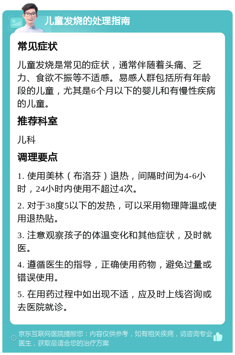 儿童发烧的处理指南 常见症状 儿童发烧是常见的症状，通常伴随着头痛、乏力、食欲不振等不适感。易感人群包括所有年龄段的儿童，尤其是6个月以下的婴儿和有慢性疾病的儿童。 推荐科室 儿科 调理要点 1. 使用美林（布洛芬）退热，间隔时间为4-6小时，24小时内使用不超过4次。 2. 对于38度5以下的发热，可以采用物理降温或使用退热贴。 3. 注意观察孩子的体温变化和其他症状，及时就医。 4. 遵循医生的指导，正确使用药物，避免过量或错误使用。 5. 在用药过程中如出现不适，应及时上线咨询或去医院就诊。