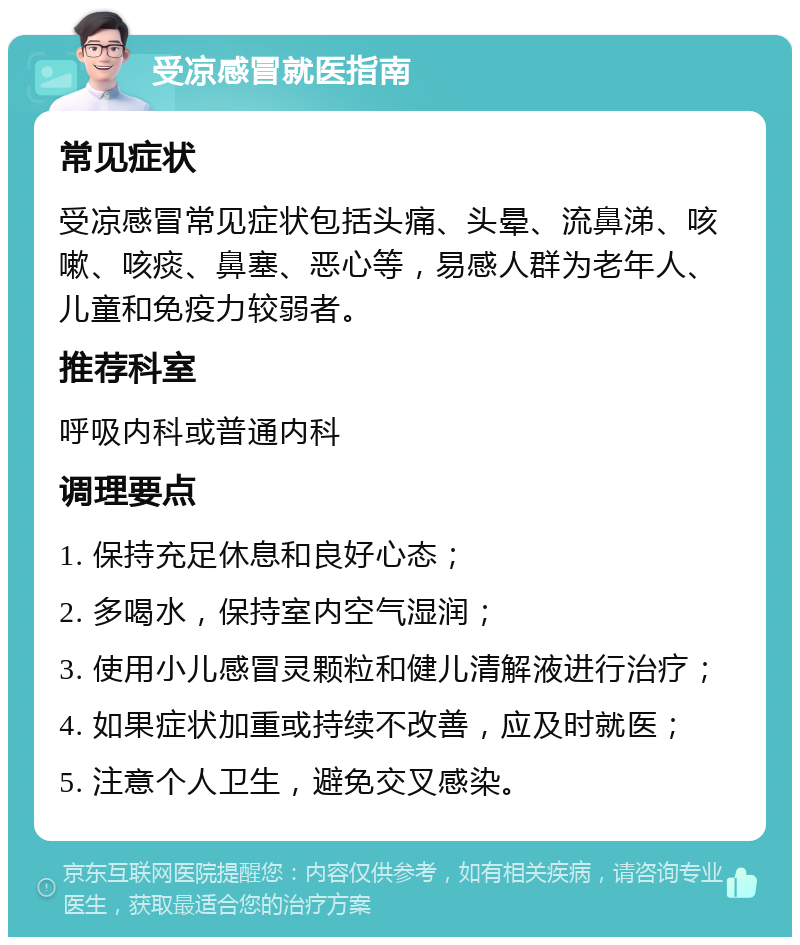 受凉感冒就医指南 常见症状 受凉感冒常见症状包括头痛、头晕、流鼻涕、咳嗽、咳痰、鼻塞、恶心等，易感人群为老年人、儿童和免疫力较弱者。 推荐科室 呼吸内科或普通内科 调理要点 1. 保持充足休息和良好心态； 2. 多喝水，保持室内空气湿润； 3. 使用小儿感冒灵颗粒和健儿清解液进行治疗； 4. 如果症状加重或持续不改善，应及时就医； 5. 注意个人卫生，避免交叉感染。