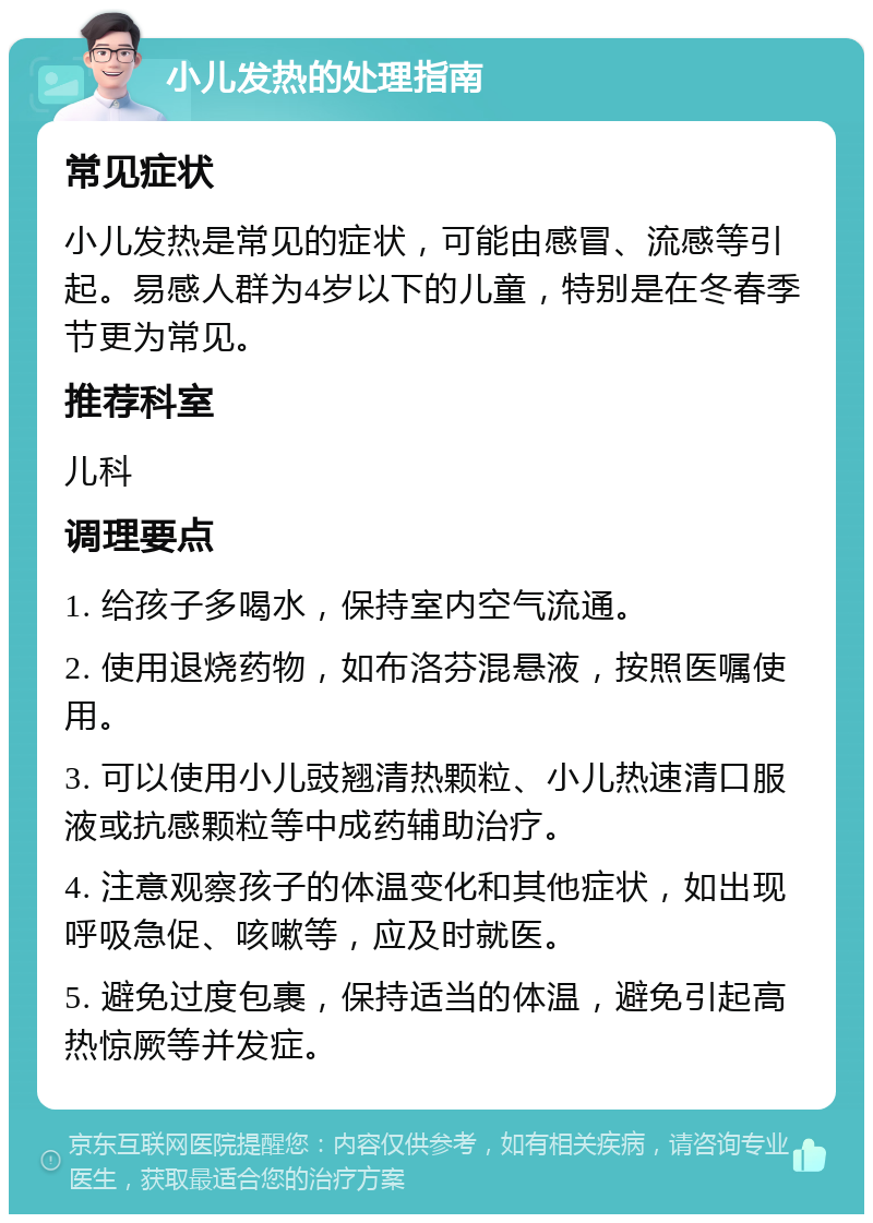 小儿发热的处理指南 常见症状 小儿发热是常见的症状，可能由感冒、流感等引起。易感人群为4岁以下的儿童，特别是在冬春季节更为常见。 推荐科室 儿科 调理要点 1. 给孩子多喝水，保持室内空气流通。 2. 使用退烧药物，如布洛芬混悬液，按照医嘱使用。 3. 可以使用小儿豉翘清热颗粒、小儿热速清口服液或抗感颗粒等中成药辅助治疗。 4. 注意观察孩子的体温变化和其他症状，如出现呼吸急促、咳嗽等，应及时就医。 5. 避免过度包裹，保持适当的体温，避免引起高热惊厥等并发症。