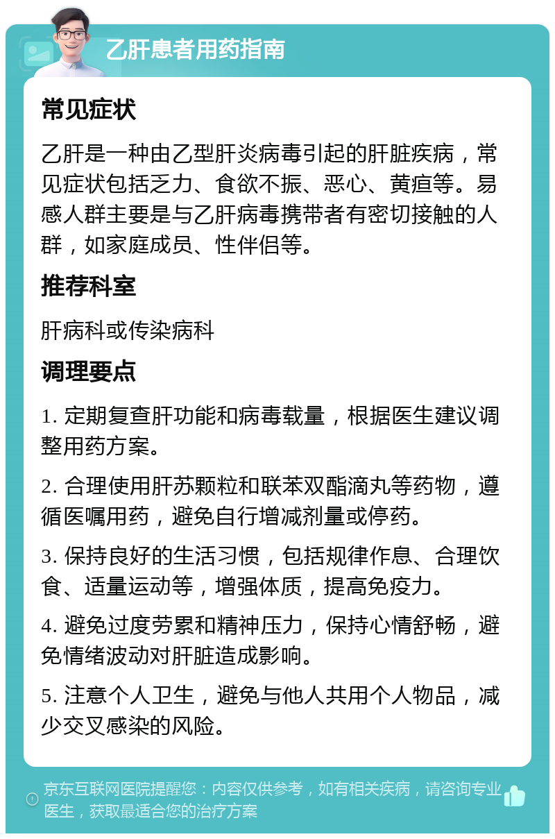 乙肝患者用药指南 常见症状 乙肝是一种由乙型肝炎病毒引起的肝脏疾病，常见症状包括乏力、食欲不振、恶心、黄疸等。易感人群主要是与乙肝病毒携带者有密切接触的人群，如家庭成员、性伴侣等。 推荐科室 肝病科或传染病科 调理要点 1. 定期复查肝功能和病毒载量，根据医生建议调整用药方案。 2. 合理使用肝苏颗粒和联苯双酯滴丸等药物，遵循医嘱用药，避免自行增减剂量或停药。 3. 保持良好的生活习惯，包括规律作息、合理饮食、适量运动等，增强体质，提高免疫力。 4. 避免过度劳累和精神压力，保持心情舒畅，避免情绪波动对肝脏造成影响。 5. 注意个人卫生，避免与他人共用个人物品，减少交叉感染的风险。