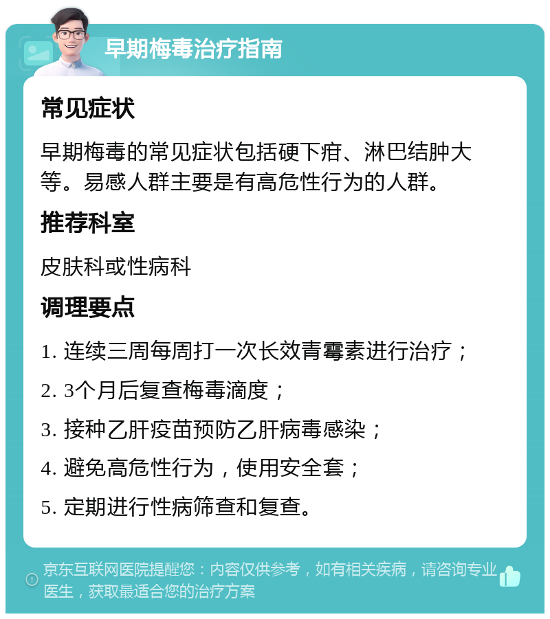 早期梅毒治疗指南 常见症状 早期梅毒的常见症状包括硬下疳、淋巴结肿大等。易感人群主要是有高危性行为的人群。 推荐科室 皮肤科或性病科 调理要点 1. 连续三周每周打一次长效青霉素进行治疗； 2. 3个月后复查梅毒滴度； 3. 接种乙肝疫苗预防乙肝病毒感染； 4. 避免高危性行为，使用安全套； 5. 定期进行性病筛查和复查。