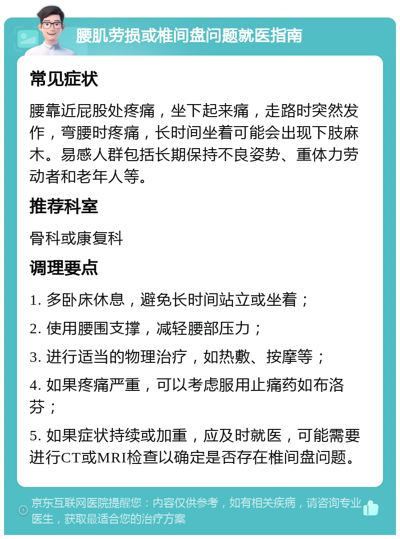 腰肌劳损或椎间盘问题就医指南 常见症状 腰靠近屁股处疼痛，坐下起来痛，走路时突然发作，弯腰时疼痛，长时间坐着可能会出现下肢麻木。易感人群包括长期保持不良姿势、重体力劳动者和老年人等。 推荐科室 骨科或康复科 调理要点 1. 多卧床休息，避免长时间站立或坐着； 2. 使用腰围支撑，减轻腰部压力； 3. 进行适当的物理治疗，如热敷、按摩等； 4. 如果疼痛严重，可以考虑服用止痛药如布洛芬； 5. 如果症状持续或加重，应及时就医，可能需要进行CT或MRI检查以确定是否存在椎间盘问题。