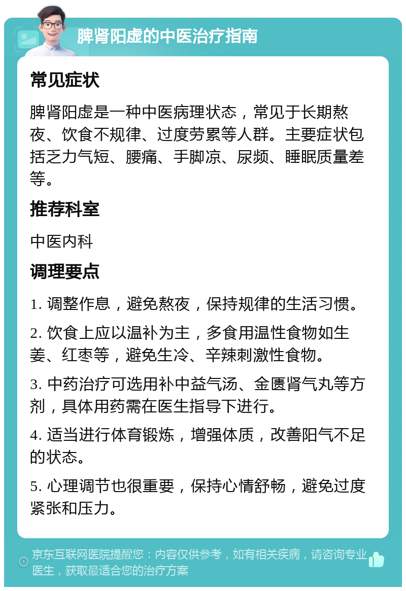 脾肾阳虚的中医治疗指南 常见症状 脾肾阳虚是一种中医病理状态，常见于长期熬夜、饮食不规律、过度劳累等人群。主要症状包括乏力气短、腰痛、手脚凉、尿频、睡眠质量差等。 推荐科室 中医内科 调理要点 1. 调整作息，避免熬夜，保持规律的生活习惯。 2. 饮食上应以温补为主，多食用温性食物如生姜、红枣等，避免生冷、辛辣刺激性食物。 3. 中药治疗可选用补中益气汤、金匮肾气丸等方剂，具体用药需在医生指导下进行。 4. 适当进行体育锻炼，增强体质，改善阳气不足的状态。 5. 心理调节也很重要，保持心情舒畅，避免过度紧张和压力。