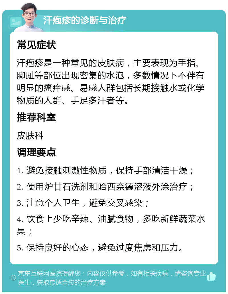 汗疱疹的诊断与治疗 常见症状 汗疱疹是一种常见的皮肤病，主要表现为手指、脚趾等部位出现密集的水泡，多数情况下不伴有明显的瘙痒感。易感人群包括长期接触水或化学物质的人群、手足多汗者等。 推荐科室 皮肤科 调理要点 1. 避免接触刺激性物质，保持手部清洁干燥； 2. 使用炉甘石洗剂和哈西奈德溶液外涂治疗； 3. 注意个人卫生，避免交叉感染； 4. 饮食上少吃辛辣、油腻食物，多吃新鲜蔬菜水果； 5. 保持良好的心态，避免过度焦虑和压力。