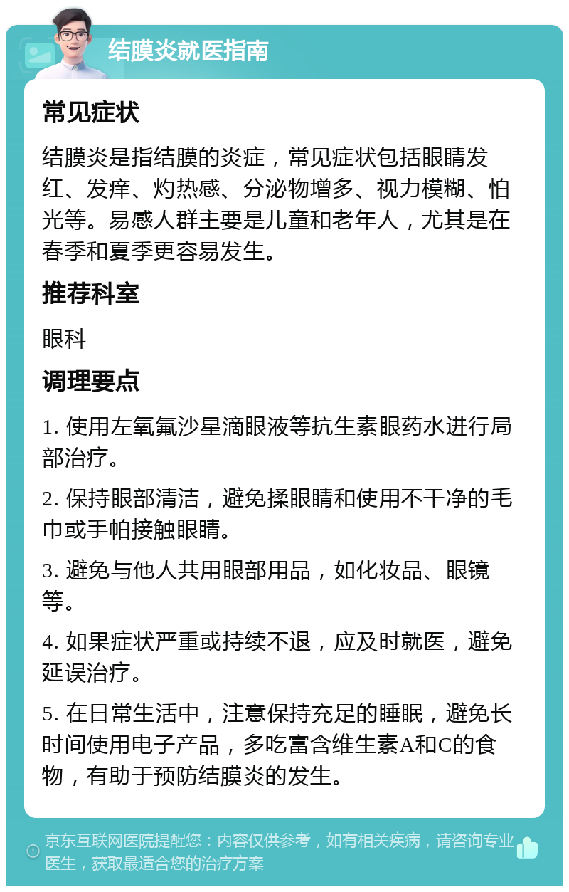 结膜炎就医指南 常见症状 结膜炎是指结膜的炎症，常见症状包括眼睛发红、发痒、灼热感、分泌物增多、视力模糊、怕光等。易感人群主要是儿童和老年人，尤其是在春季和夏季更容易发生。 推荐科室 眼科 调理要点 1. 使用左氧氟沙星滴眼液等抗生素眼药水进行局部治疗。 2. 保持眼部清洁，避免揉眼睛和使用不干净的毛巾或手帕接触眼睛。 3. 避免与他人共用眼部用品，如化妆品、眼镜等。 4. 如果症状严重或持续不退，应及时就医，避免延误治疗。 5. 在日常生活中，注意保持充足的睡眠，避免长时间使用电子产品，多吃富含维生素A和C的食物，有助于预防结膜炎的发生。