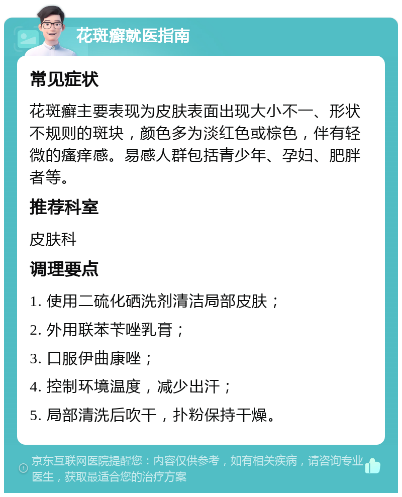 花斑癣就医指南 常见症状 花斑癣主要表现为皮肤表面出现大小不一、形状不规则的斑块，颜色多为淡红色或棕色，伴有轻微的瘙痒感。易感人群包括青少年、孕妇、肥胖者等。 推荐科室 皮肤科 调理要点 1. 使用二硫化硒洗剂清洁局部皮肤； 2. 外用联苯苄唑乳膏； 3. 口服伊曲康唑； 4. 控制环境温度，减少出汗； 5. 局部清洗后吹干，扑粉保持干燥。