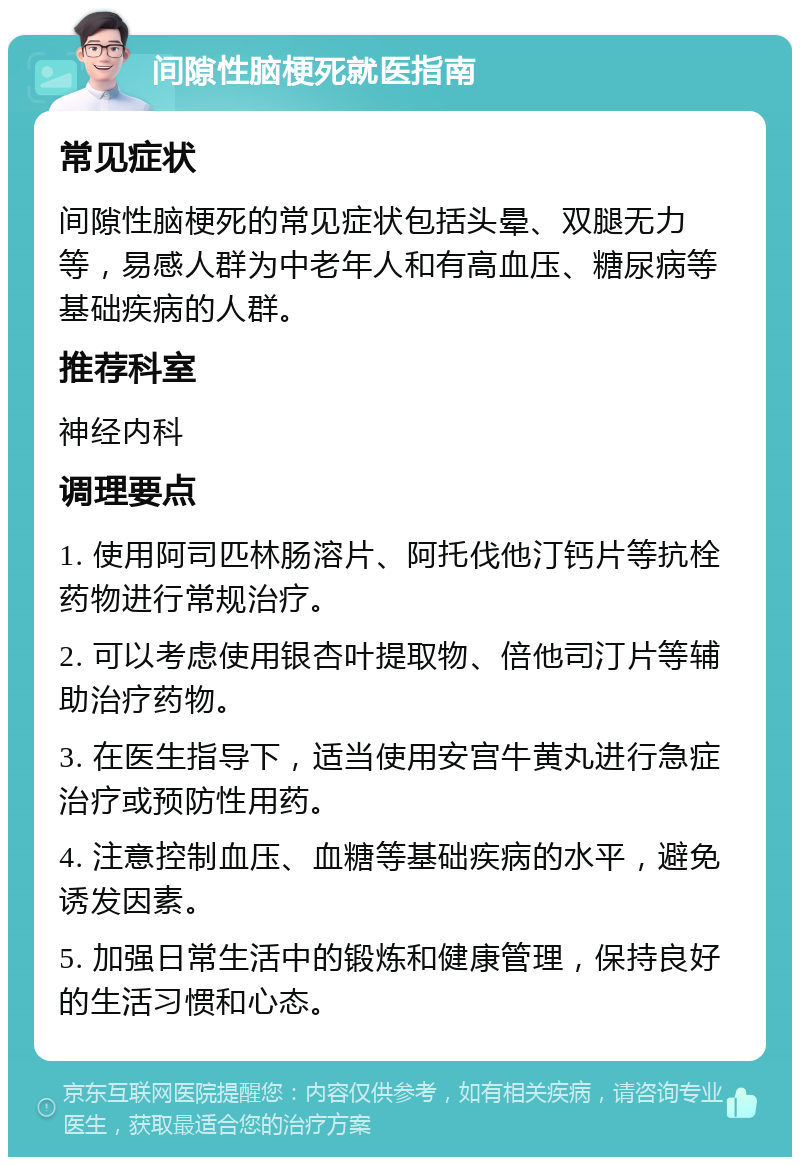 间隙性脑梗死就医指南 常见症状 间隙性脑梗死的常见症状包括头晕、双腿无力等，易感人群为中老年人和有高血压、糖尿病等基础疾病的人群。 推荐科室 神经内科 调理要点 1. 使用阿司匹林肠溶片、阿托伐他汀钙片等抗栓药物进行常规治疗。 2. 可以考虑使用银杏叶提取物、倍他司汀片等辅助治疗药物。 3. 在医生指导下，适当使用安宫牛黄丸进行急症治疗或预防性用药。 4. 注意控制血压、血糖等基础疾病的水平，避免诱发因素。 5. 加强日常生活中的锻炼和健康管理，保持良好的生活习惯和心态。