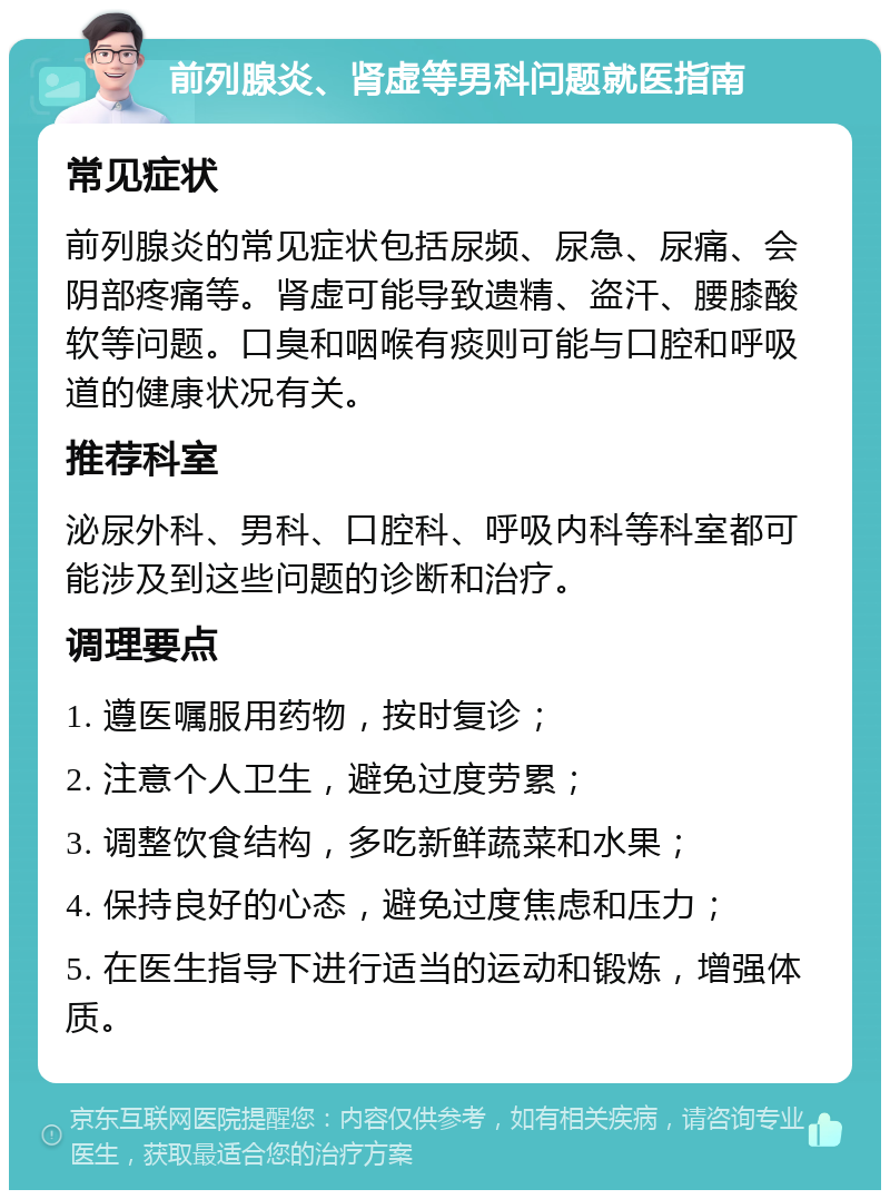 前列腺炎、肾虚等男科问题就医指南 常见症状 前列腺炎的常见症状包括尿频、尿急、尿痛、会阴部疼痛等。肾虚可能导致遗精、盗汗、腰膝酸软等问题。口臭和咽喉有痰则可能与口腔和呼吸道的健康状况有关。 推荐科室 泌尿外科、男科、口腔科、呼吸内科等科室都可能涉及到这些问题的诊断和治疗。 调理要点 1. 遵医嘱服用药物，按时复诊； 2. 注意个人卫生，避免过度劳累； 3. 调整饮食结构，多吃新鲜蔬菜和水果； 4. 保持良好的心态，避免过度焦虑和压力； 5. 在医生指导下进行适当的运动和锻炼，增强体质。