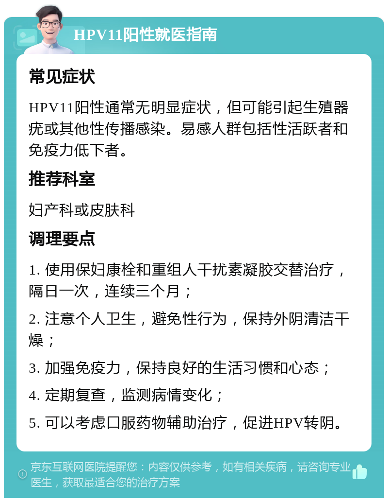 HPV11阳性就医指南 常见症状 HPV11阳性通常无明显症状，但可能引起生殖器疣或其他性传播感染。易感人群包括性活跃者和免疫力低下者。 推荐科室 妇产科或皮肤科 调理要点 1. 使用保妇康栓和重组人干扰素凝胶交替治疗，隔日一次，连续三个月； 2. 注意个人卫生，避免性行为，保持外阴清洁干燥； 3. 加强免疫力，保持良好的生活习惯和心态； 4. 定期复查，监测病情变化； 5. 可以考虑口服药物辅助治疗，促进HPV转阴。