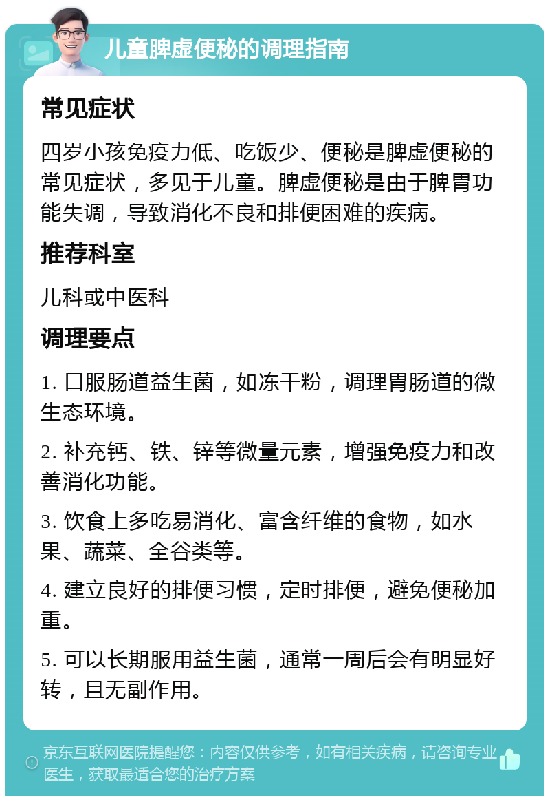 儿童脾虚便秘的调理指南 常见症状 四岁小孩免疫力低、吃饭少、便秘是脾虚便秘的常见症状，多见于儿童。脾虚便秘是由于脾胃功能失调，导致消化不良和排便困难的疾病。 推荐科室 儿科或中医科 调理要点 1. 口服肠道益生菌，如冻干粉，调理胃肠道的微生态环境。 2. 补充钙、铁、锌等微量元素，增强免疫力和改善消化功能。 3. 饮食上多吃易消化、富含纤维的食物，如水果、蔬菜、全谷类等。 4. 建立良好的排便习惯，定时排便，避免便秘加重。 5. 可以长期服用益生菌，通常一周后会有明显好转，且无副作用。