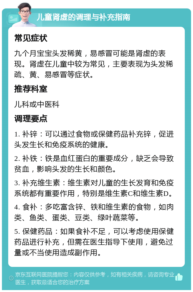 儿童肾虚的调理与补充指南 常见症状 九个月宝宝头发稀黄，易感冒可能是肾虚的表现。肾虚在儿童中较为常见，主要表现为头发稀疏、黄、易感冒等症状。 推荐科室 儿科或中医科 调理要点 1. 补锌：可以通过食物或保健药品补充锌，促进头发生长和免疫系统的健康。 2. 补铁：铁是血红蛋白的重要成分，缺乏会导致贫血，影响头发的生长和颜色。 3. 补充维生素：维生素对儿童的生长发育和免疫系统都有重要作用，特别是维生素C和维生素D。 4. 食补：多吃富含锌、铁和维生素的食物，如肉类、鱼类、蛋类、豆类、绿叶蔬菜等。 5. 保健药品：如果食补不足，可以考虑使用保健药品进行补充，但需在医生指导下使用，避免过量或不当使用造成副作用。