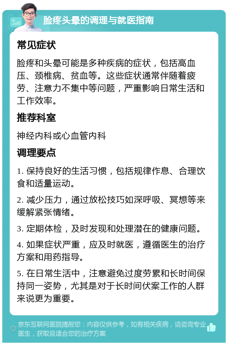 脸疼头晕的调理与就医指南 常见症状 脸疼和头晕可能是多种疾病的症状，包括高血压、颈椎病、贫血等。这些症状通常伴随着疲劳、注意力不集中等问题，严重影响日常生活和工作效率。 推荐科室 神经内科或心血管内科 调理要点 1. 保持良好的生活习惯，包括规律作息、合理饮食和适量运动。 2. 减少压力，通过放松技巧如深呼吸、冥想等来缓解紧张情绪。 3. 定期体检，及时发现和处理潜在的健康问题。 4. 如果症状严重，应及时就医，遵循医生的治疗方案和用药指导。 5. 在日常生活中，注意避免过度劳累和长时间保持同一姿势，尤其是对于长时间伏案工作的人群来说更为重要。