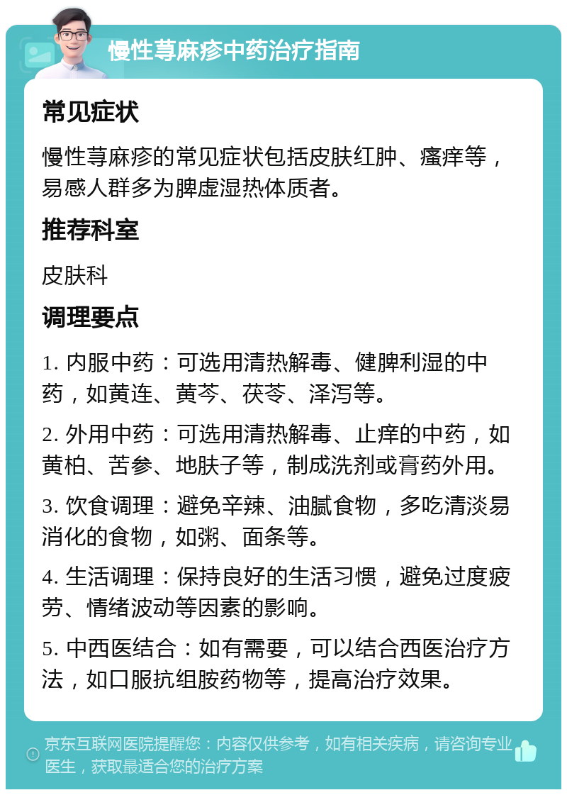 慢性荨麻疹中药治疗指南 常见症状 慢性荨麻疹的常见症状包括皮肤红肿、瘙痒等，易感人群多为脾虚湿热体质者。 推荐科室 皮肤科 调理要点 1. 内服中药：可选用清热解毒、健脾利湿的中药，如黄连、黄芩、茯苓、泽泻等。 2. 外用中药：可选用清热解毒、止痒的中药，如黄柏、苦参、地肤子等，制成洗剂或膏药外用。 3. 饮食调理：避免辛辣、油腻食物，多吃清淡易消化的食物，如粥、面条等。 4. 生活调理：保持良好的生活习惯，避免过度疲劳、情绪波动等因素的影响。 5. 中西医结合：如有需要，可以结合西医治疗方法，如口服抗组胺药物等，提高治疗效果。