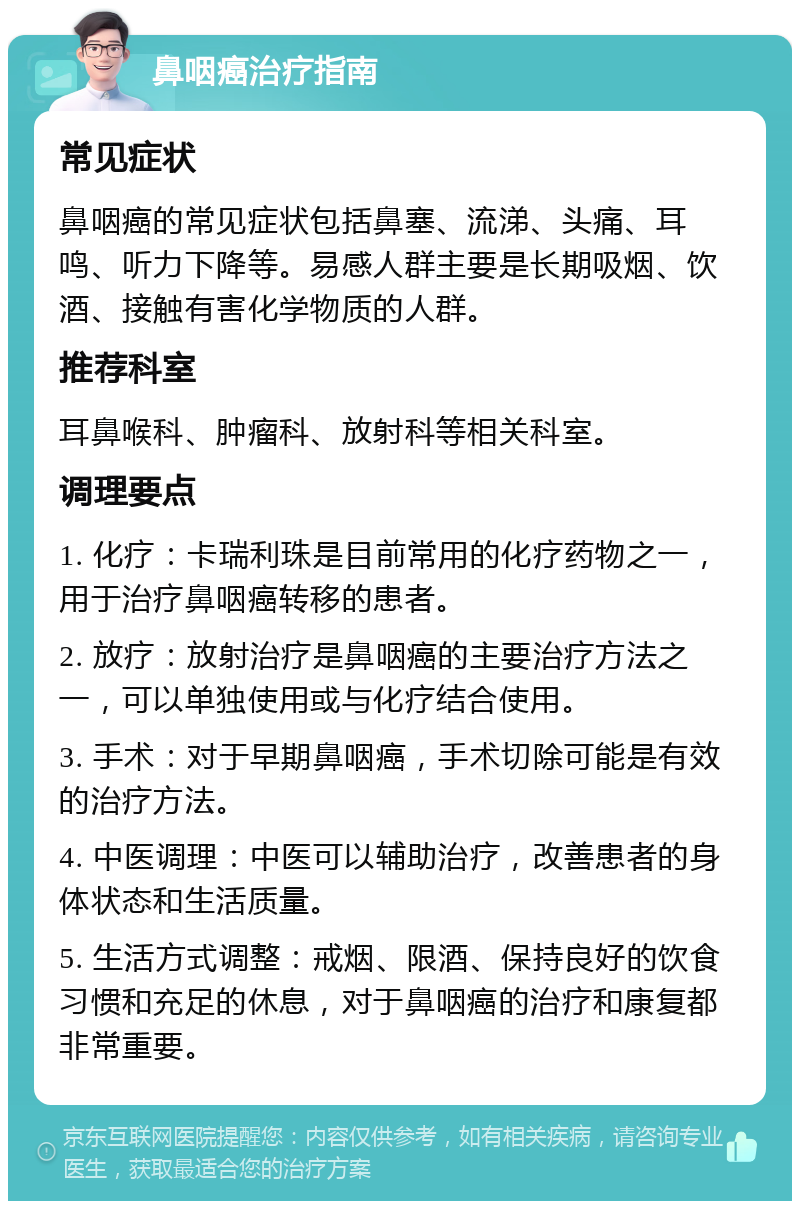 鼻咽癌治疗指南 常见症状 鼻咽癌的常见症状包括鼻塞、流涕、头痛、耳鸣、听力下降等。易感人群主要是长期吸烟、饮酒、接触有害化学物质的人群。 推荐科室 耳鼻喉科、肿瘤科、放射科等相关科室。 调理要点 1. 化疗：卡瑞利珠是目前常用的化疗药物之一，用于治疗鼻咽癌转移的患者。 2. 放疗：放射治疗是鼻咽癌的主要治疗方法之一，可以单独使用或与化疗结合使用。 3. 手术：对于早期鼻咽癌，手术切除可能是有效的治疗方法。 4. 中医调理：中医可以辅助治疗，改善患者的身体状态和生活质量。 5. 生活方式调整：戒烟、限酒、保持良好的饮食习惯和充足的休息，对于鼻咽癌的治疗和康复都非常重要。