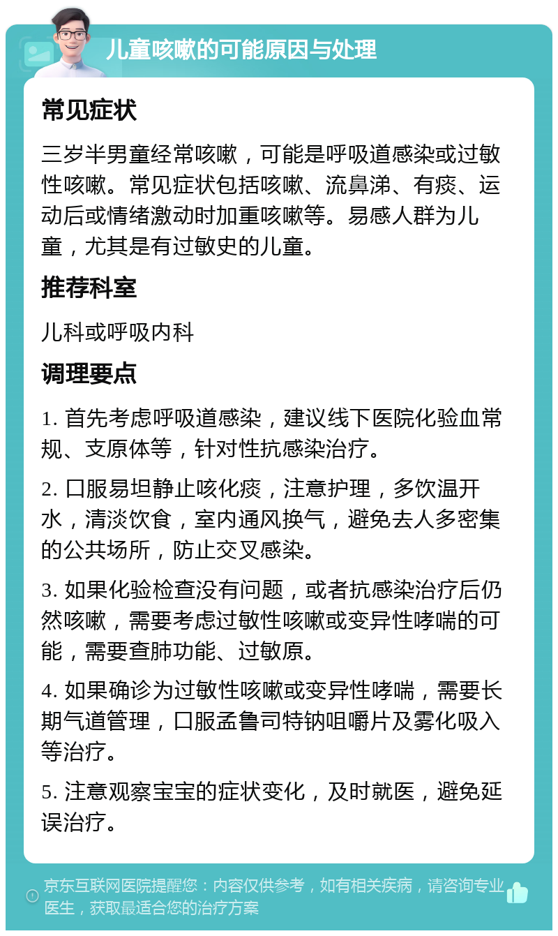 儿童咳嗽的可能原因与处理 常见症状 三岁半男童经常咳嗽，可能是呼吸道感染或过敏性咳嗽。常见症状包括咳嗽、流鼻涕、有痰、运动后或情绪激动时加重咳嗽等。易感人群为儿童，尤其是有过敏史的儿童。 推荐科室 儿科或呼吸内科 调理要点 1. 首先考虑呼吸道感染，建议线下医院化验血常规、支原体等，针对性抗感染治疗。 2. 口服易坦静止咳化痰，注意护理，多饮温开水，清淡饮食，室内通风换气，避免去人多密集的公共场所，防止交叉感染。 3. 如果化验检查没有问题，或者抗感染治疗后仍然咳嗽，需要考虑过敏性咳嗽或变异性哮喘的可能，需要查肺功能、过敏原。 4. 如果确诊为过敏性咳嗽或变异性哮喘，需要长期气道管理，口服孟鲁司特钠咀嚼片及雾化吸入等治疗。 5. 注意观察宝宝的症状变化，及时就医，避免延误治疗。