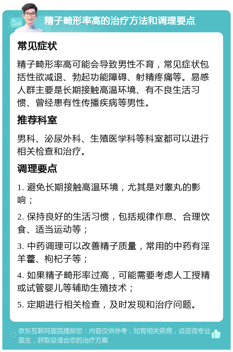 精子畸形率高的治疗方法和调理要点 常见症状 精子畸形率高可能会导致男性不育，常见症状包括性欲减退、勃起功能障碍、射精疼痛等。易感人群主要是长期接触高温环境、有不良生活习惯、曾经患有性传播疾病等男性。 推荐科室 男科、泌尿外科、生殖医学科等科室都可以进行相关检查和治疗。 调理要点 1. 避免长期接触高温环境，尤其是对睾丸的影响； 2. 保持良好的生活习惯，包括规律作息、合理饮食、适当运动等； 3. 中药调理可以改善精子质量，常用的中药有淫羊藿、枸杞子等； 4. 如果精子畸形率过高，可能需要考虑人工授精或试管婴儿等辅助生殖技术； 5. 定期进行相关检查，及时发现和治疗问题。