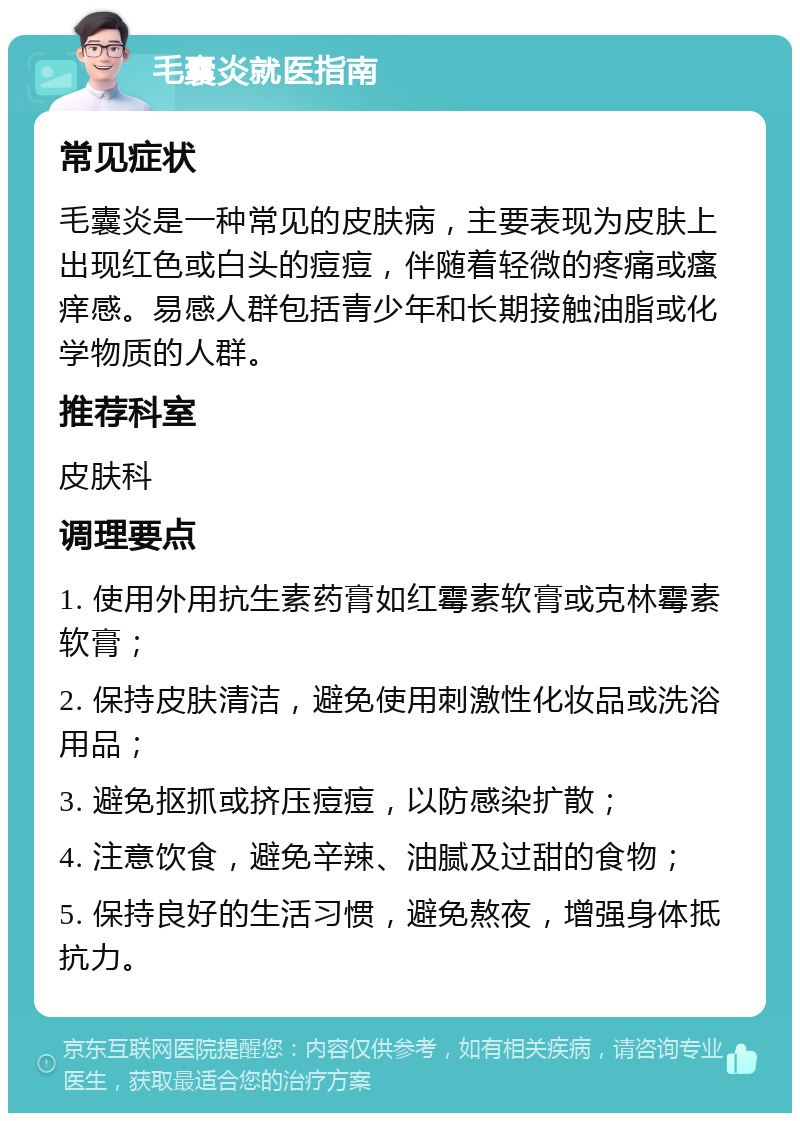 毛囊炎就医指南 常见症状 毛囊炎是一种常见的皮肤病，主要表现为皮肤上出现红色或白头的痘痘，伴随着轻微的疼痛或瘙痒感。易感人群包括青少年和长期接触油脂或化学物质的人群。 推荐科室 皮肤科 调理要点 1. 使用外用抗生素药膏如红霉素软膏或克林霉素软膏； 2. 保持皮肤清洁，避免使用刺激性化妆品或洗浴用品； 3. 避免抠抓或挤压痘痘，以防感染扩散； 4. 注意饮食，避免辛辣、油腻及过甜的食物； 5. 保持良好的生活习惯，避免熬夜，增强身体抵抗力。