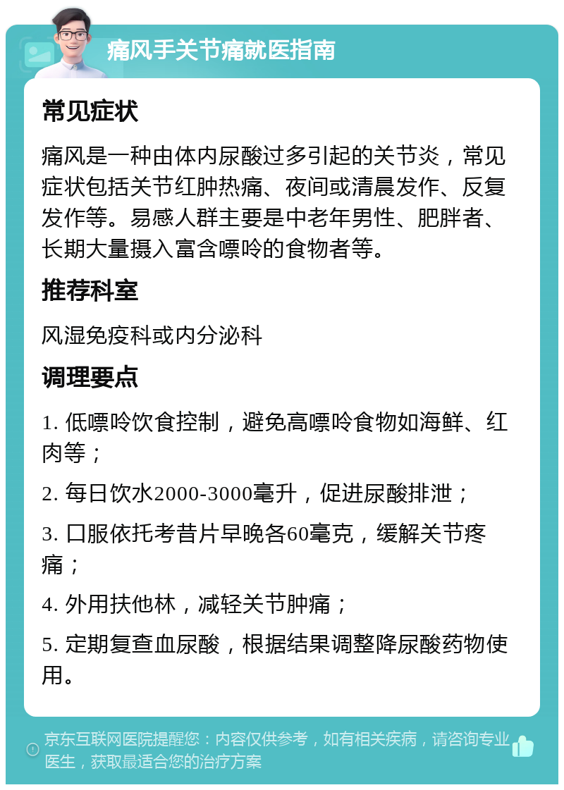 痛风手关节痛就医指南 常见症状 痛风是一种由体内尿酸过多引起的关节炎，常见症状包括关节红肿热痛、夜间或清晨发作、反复发作等。易感人群主要是中老年男性、肥胖者、长期大量摄入富含嘌呤的食物者等。 推荐科室 风湿免疫科或内分泌科 调理要点 1. 低嘌呤饮食控制，避免高嘌呤食物如海鲜、红肉等； 2. 每日饮水2000-3000毫升，促进尿酸排泄； 3. 口服依托考昔片早晚各60毫克，缓解关节疼痛； 4. 外用扶他林，减轻关节肿痛； 5. 定期复查血尿酸，根据结果调整降尿酸药物使用。