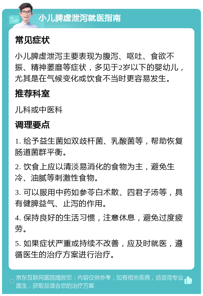 小儿脾虚泄泻就医指南 常见症状 小儿脾虚泄泻主要表现为腹泻、呕吐、食欲不振、精神萎靡等症状，多见于2岁以下的婴幼儿，尤其是在气候变化或饮食不当时更容易发生。 推荐科室 儿科或中医科 调理要点 1. 给予益生菌如双歧杆菌、乳酸菌等，帮助恢复肠道菌群平衡。 2. 饮食上应以清淡易消化的食物为主，避免生冷、油腻等刺激性食物。 3. 可以服用中药如参苓白术散、四君子汤等，具有健脾益气、止泻的作用。 4. 保持良好的生活习惯，注意休息，避免过度疲劳。 5. 如果症状严重或持续不改善，应及时就医，遵循医生的治疗方案进行治疗。