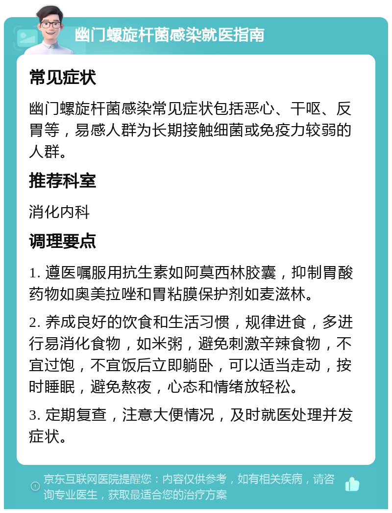 幽门螺旋杆菌感染就医指南 常见症状 幽门螺旋杆菌感染常见症状包括恶心、干呕、反胃等，易感人群为长期接触细菌或免疫力较弱的人群。 推荐科室 消化内科 调理要点 1. 遵医嘱服用抗生素如阿莫西林胶囊，抑制胃酸药物如奥美拉唑和胃粘膜保护剂如麦滋林。 2. 养成良好的饮食和生活习惯，规律进食，多进行易消化食物，如米粥，避免刺激辛辣食物，不宜过饱，不宜饭后立即躺卧，可以适当走动，按时睡眠，避免熬夜，心态和情绪放轻松。 3. 定期复查，注意大便情况，及时就医处理并发症状。