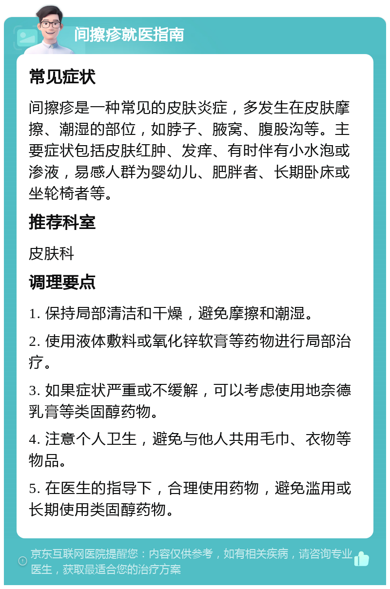 间擦疹就医指南 常见症状 间擦疹是一种常见的皮肤炎症，多发生在皮肤摩擦、潮湿的部位，如脖子、腋窝、腹股沟等。主要症状包括皮肤红肿、发痒、有时伴有小水泡或渗液，易感人群为婴幼儿、肥胖者、长期卧床或坐轮椅者等。 推荐科室 皮肤科 调理要点 1. 保持局部清洁和干燥，避免摩擦和潮湿。 2. 使用液体敷料或氧化锌软膏等药物进行局部治疗。 3. 如果症状严重或不缓解，可以考虑使用地奈德乳膏等类固醇药物。 4. 注意个人卫生，避免与他人共用毛巾、衣物等物品。 5. 在医生的指导下，合理使用药物，避免滥用或长期使用类固醇药物。