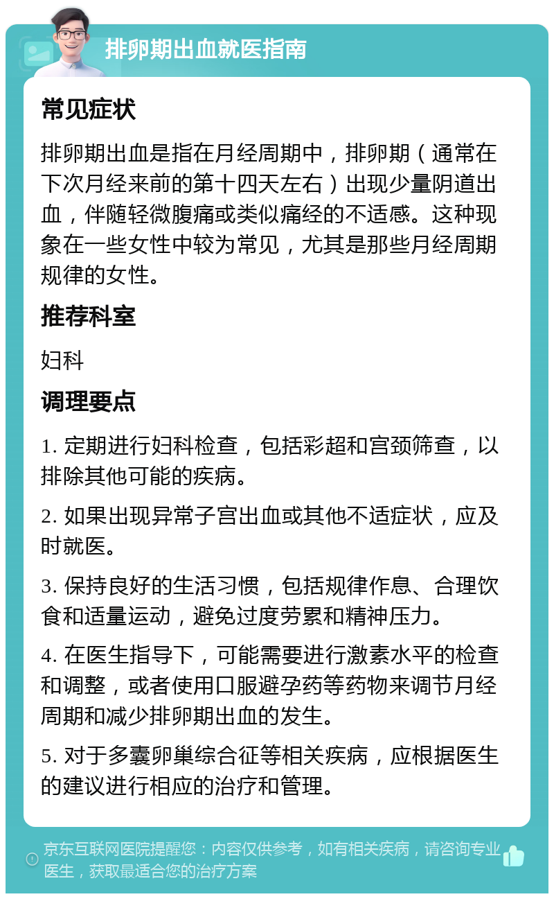 排卵期出血就医指南 常见症状 排卵期出血是指在月经周期中，排卵期（通常在下次月经来前的第十四天左右）出现少量阴道出血，伴随轻微腹痛或类似痛经的不适感。这种现象在一些女性中较为常见，尤其是那些月经周期规律的女性。 推荐科室 妇科 调理要点 1. 定期进行妇科检查，包括彩超和宫颈筛查，以排除其他可能的疾病。 2. 如果出现异常子宫出血或其他不适症状，应及时就医。 3. 保持良好的生活习惯，包括规律作息、合理饮食和适量运动，避免过度劳累和精神压力。 4. 在医生指导下，可能需要进行激素水平的检查和调整，或者使用口服避孕药等药物来调节月经周期和减少排卵期出血的发生。 5. 对于多囊卵巢综合征等相关疾病，应根据医生的建议进行相应的治疗和管理。