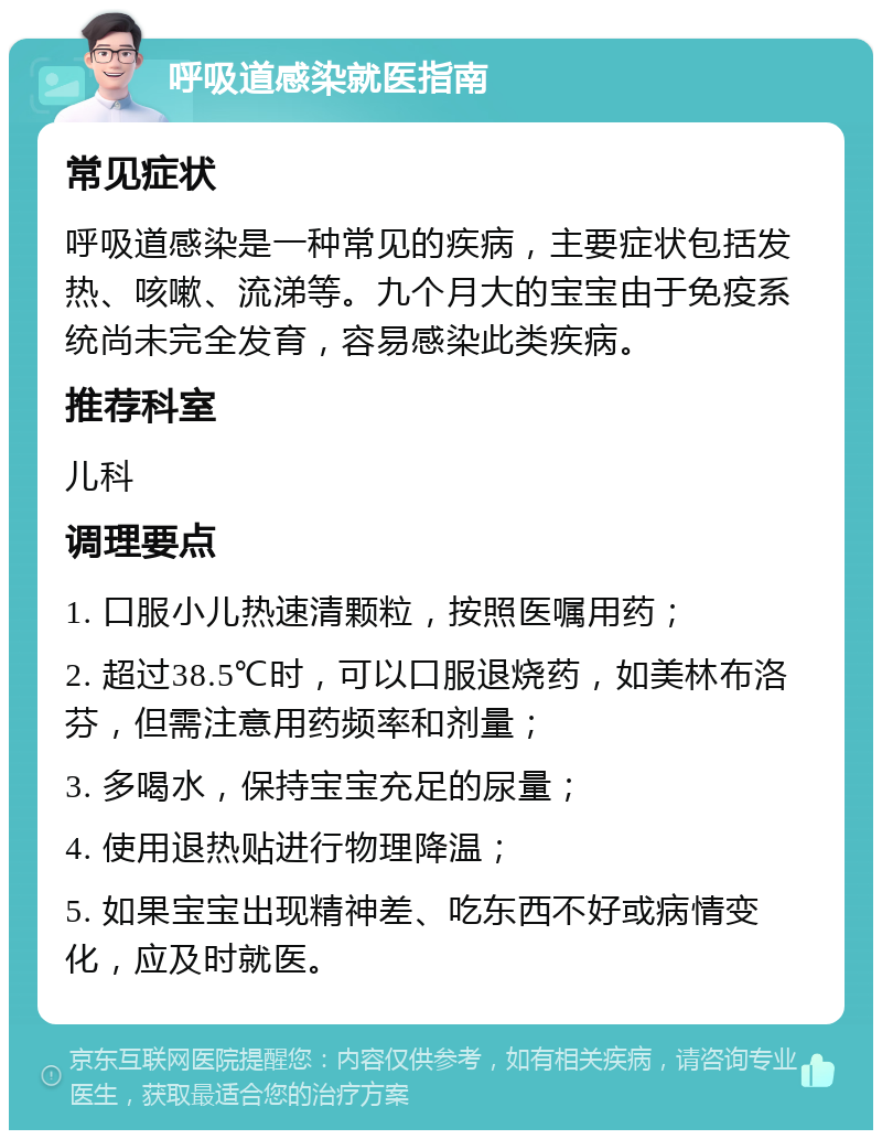 呼吸道感染就医指南 常见症状 呼吸道感染是一种常见的疾病，主要症状包括发热、咳嗽、流涕等。九个月大的宝宝由于免疫系统尚未完全发育，容易感染此类疾病。 推荐科室 儿科 调理要点 1. 口服小儿热速清颗粒，按照医嘱用药； 2. 超过38.5℃时，可以口服退烧药，如美林布洛芬，但需注意用药频率和剂量； 3. 多喝水，保持宝宝充足的尿量； 4. 使用退热贴进行物理降温； 5. 如果宝宝出现精神差、吃东西不好或病情变化，应及时就医。