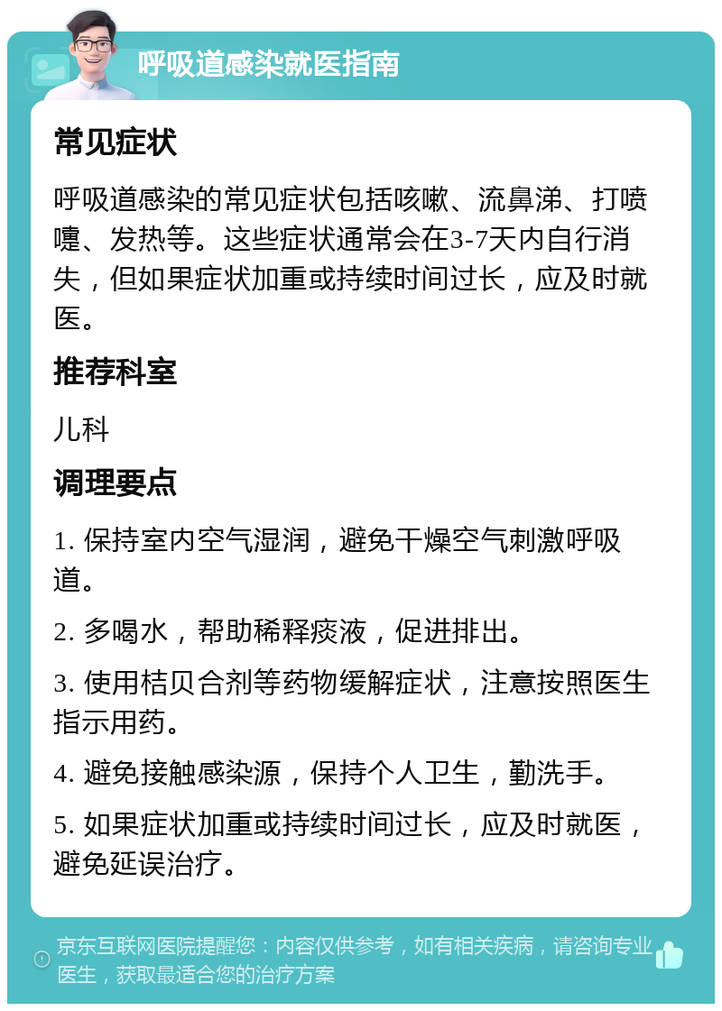 呼吸道感染就医指南 常见症状 呼吸道感染的常见症状包括咳嗽、流鼻涕、打喷嚏、发热等。这些症状通常会在3-7天内自行消失，但如果症状加重或持续时间过长，应及时就医。 推荐科室 儿科 调理要点 1. 保持室内空气湿润，避免干燥空气刺激呼吸道。 2. 多喝水，帮助稀释痰液，促进排出。 3. 使用桔贝合剂等药物缓解症状，注意按照医生指示用药。 4. 避免接触感染源，保持个人卫生，勤洗手。 5. 如果症状加重或持续时间过长，应及时就医，避免延误治疗。