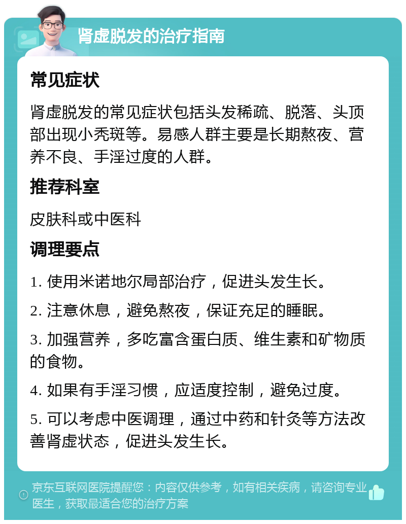 肾虚脱发的治疗指南 常见症状 肾虚脱发的常见症状包括头发稀疏、脱落、头顶部出现小秃斑等。易感人群主要是长期熬夜、营养不良、手淫过度的人群。 推荐科室 皮肤科或中医科 调理要点 1. 使用米诺地尔局部治疗，促进头发生长。 2. 注意休息，避免熬夜，保证充足的睡眠。 3. 加强营养，多吃富含蛋白质、维生素和矿物质的食物。 4. 如果有手淫习惯，应适度控制，避免过度。 5. 可以考虑中医调理，通过中药和针灸等方法改善肾虚状态，促进头发生长。