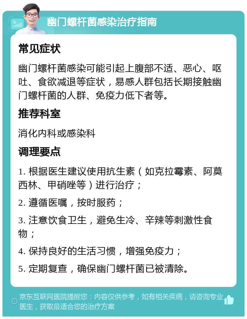 幽门螺杆菌感染治疗指南 常见症状 幽门螺杆菌感染可能引起上腹部不适、恶心、呕吐、食欲减退等症状，易感人群包括长期接触幽门螺杆菌的人群、免疫力低下者等。 推荐科室 消化内科或感染科 调理要点 1. 根据医生建议使用抗生素（如克拉霉素、阿莫西林、甲硝唑等）进行治疗； 2. 遵循医嘱，按时服药； 3. 注意饮食卫生，避免生冷、辛辣等刺激性食物； 4. 保持良好的生活习惯，增强免疫力； 5. 定期复查，确保幽门螺杆菌已被清除。