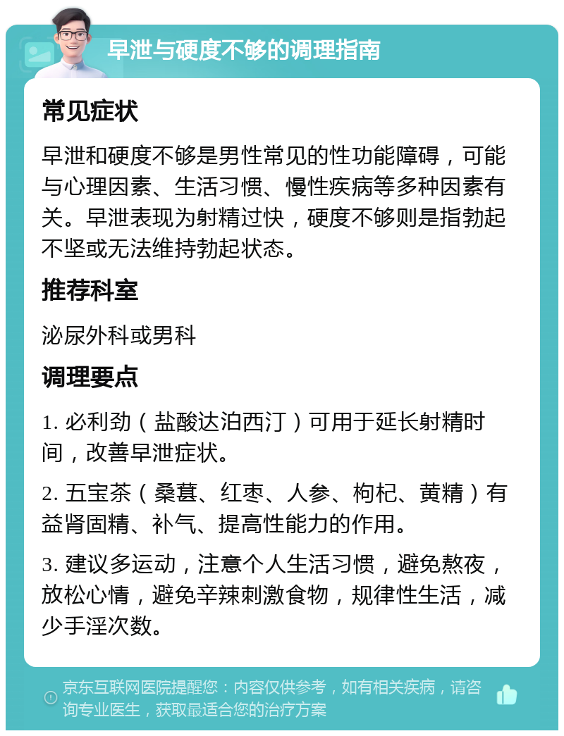 早泄与硬度不够的调理指南 常见症状 早泄和硬度不够是男性常见的性功能障碍，可能与心理因素、生活习惯、慢性疾病等多种因素有关。早泄表现为射精过快，硬度不够则是指勃起不坚或无法维持勃起状态。 推荐科室 泌尿外科或男科 调理要点 1. 必利劲（盐酸达泊西汀）可用于延长射精时间，改善早泄症状。 2. 五宝茶（桑葚、红枣、人参、枸杞、黄精）有益肾固精、补气、提高性能力的作用。 3. 建议多运动，注意个人生活习惯，避免熬夜，放松心情，避免辛辣刺激食物，规律性生活，减少手淫次数。