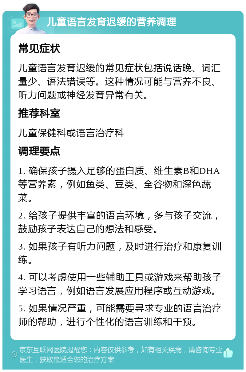 儿童语言发育迟缓的营养调理 常见症状 儿童语言发育迟缓的常见症状包括说话晚、词汇量少、语法错误等。这种情况可能与营养不良、听力问题或神经发育异常有关。 推荐科室 儿童保健科或语言治疗科 调理要点 1. 确保孩子摄入足够的蛋白质、维生素B和DHA等营养素，例如鱼类、豆类、全谷物和深色蔬菜。 2. 给孩子提供丰富的语言环境，多与孩子交流，鼓励孩子表达自己的想法和感受。 3. 如果孩子有听力问题，及时进行治疗和康复训练。 4. 可以考虑使用一些辅助工具或游戏来帮助孩子学习语言，例如语言发展应用程序或互动游戏。 5. 如果情况严重，可能需要寻求专业的语言治疗师的帮助，进行个性化的语言训练和干预。