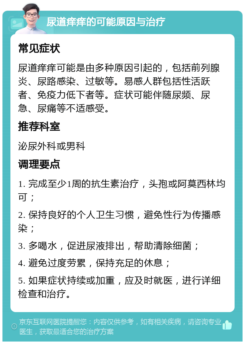 尿道痒痒的可能原因与治疗 常见症状 尿道痒痒可能是由多种原因引起的，包括前列腺炎、尿路感染、过敏等。易感人群包括性活跃者、免疫力低下者等。症状可能伴随尿频、尿急、尿痛等不适感受。 推荐科室 泌尿外科或男科 调理要点 1. 完成至少1周的抗生素治疗，头孢或阿莫西林均可； 2. 保持良好的个人卫生习惯，避免性行为传播感染； 3. 多喝水，促进尿液排出，帮助清除细菌； 4. 避免过度劳累，保持充足的休息； 5. 如果症状持续或加重，应及时就医，进行详细检查和治疗。