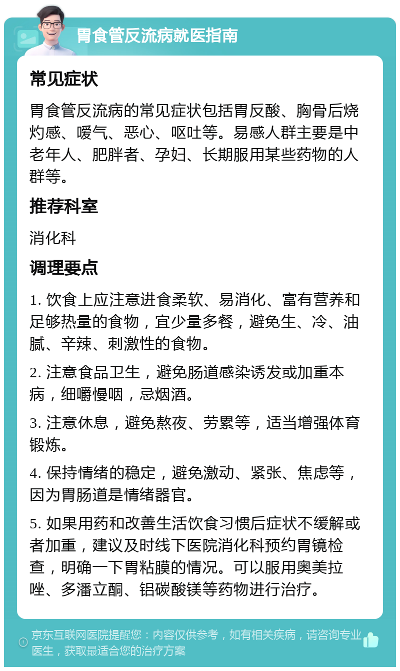 胃食管反流病就医指南 常见症状 胃食管反流病的常见症状包括胃反酸、胸骨后烧灼感、嗳气、恶心、呕吐等。易感人群主要是中老年人、肥胖者、孕妇、长期服用某些药物的人群等。 推荐科室 消化科 调理要点 1. 饮食上应注意进食柔软、易消化、富有营养和足够热量的食物，宜少量多餐，避免生、冷、油腻、辛辣、刺激性的食物。 2. 注意食品卫生，避免肠道感染诱发或加重本病，细嚼慢咽，忌烟酒。 3. 注意休息，避免熬夜、劳累等，适当增强体育锻炼。 4. 保持情绪的稳定，避免激动、紧张、焦虑等，因为胃肠道是情绪器官。 5. 如果用药和改善生活饮食习惯后症状不缓解或者加重，建议及时线下医院消化科预约胃镜检查，明确一下胃粘膜的情况。可以服用奥美拉唑、多潘立酮、铝碳酸镁等药物进行治疗。