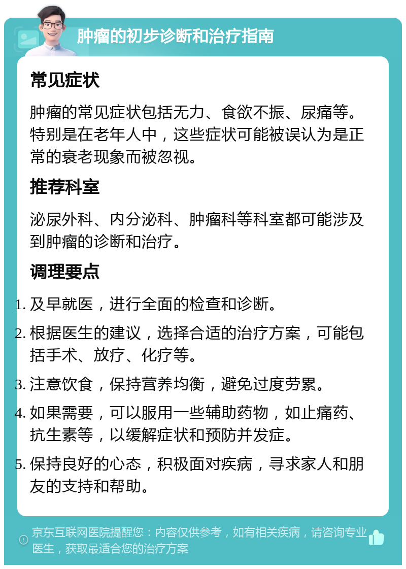 肿瘤的初步诊断和治疗指南 常见症状 肿瘤的常见症状包括无力、食欲不振、尿痛等。特别是在老年人中，这些症状可能被误认为是正常的衰老现象而被忽视。 推荐科室 泌尿外科、内分泌科、肿瘤科等科室都可能涉及到肿瘤的诊断和治疗。 调理要点 及早就医，进行全面的检查和诊断。 根据医生的建议，选择合适的治疗方案，可能包括手术、放疗、化疗等。 注意饮食，保持营养均衡，避免过度劳累。 如果需要，可以服用一些辅助药物，如止痛药、抗生素等，以缓解症状和预防并发症。 保持良好的心态，积极面对疾病，寻求家人和朋友的支持和帮助。