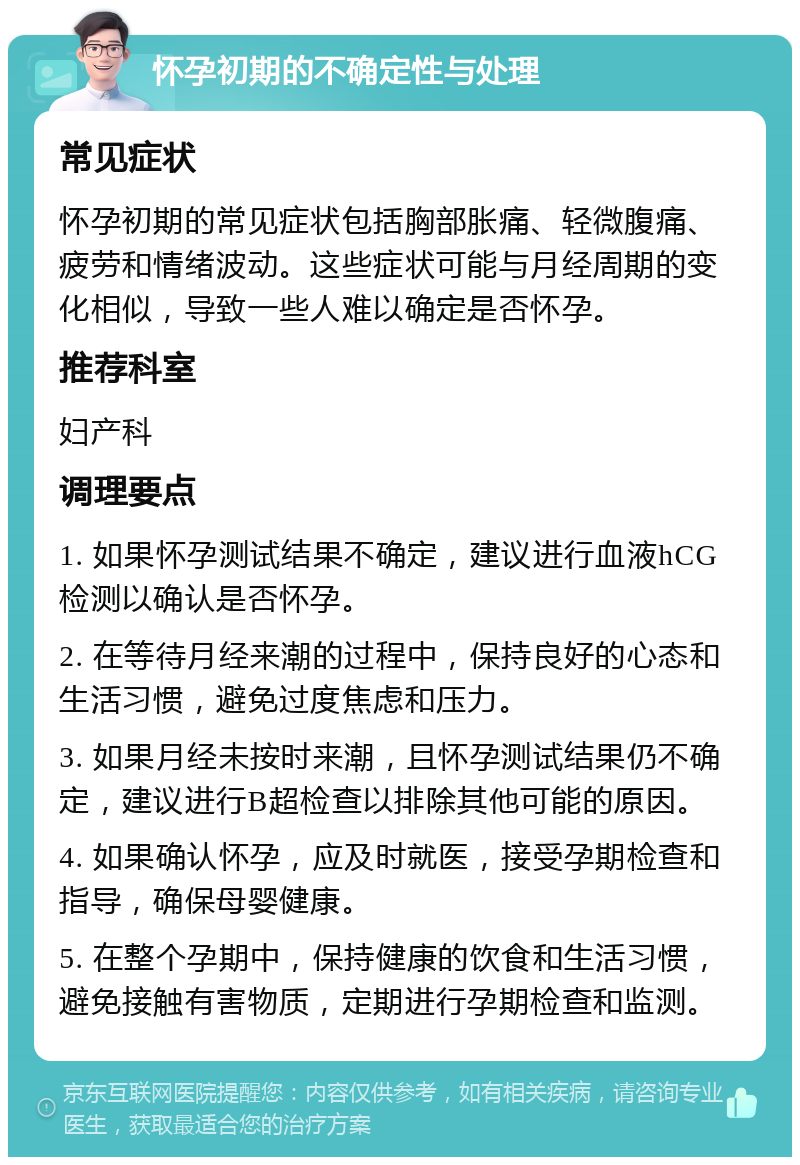 怀孕初期的不确定性与处理 常见症状 怀孕初期的常见症状包括胸部胀痛、轻微腹痛、疲劳和情绪波动。这些症状可能与月经周期的变化相似，导致一些人难以确定是否怀孕。 推荐科室 妇产科 调理要点 1. 如果怀孕测试结果不确定，建议进行血液hCG检测以确认是否怀孕。 2. 在等待月经来潮的过程中，保持良好的心态和生活习惯，避免过度焦虑和压力。 3. 如果月经未按时来潮，且怀孕测试结果仍不确定，建议进行B超检查以排除其他可能的原因。 4. 如果确认怀孕，应及时就医，接受孕期检查和指导，确保母婴健康。 5. 在整个孕期中，保持健康的饮食和生活习惯，避免接触有害物质，定期进行孕期检查和监测。