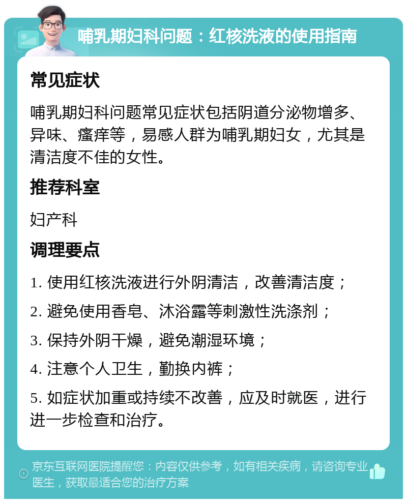 哺乳期妇科问题：红核洗液的使用指南 常见症状 哺乳期妇科问题常见症状包括阴道分泌物增多、异味、瘙痒等，易感人群为哺乳期妇女，尤其是清洁度不佳的女性。 推荐科室 妇产科 调理要点 1. 使用红核洗液进行外阴清洁，改善清洁度； 2. 避免使用香皂、沐浴露等刺激性洗涤剂； 3. 保持外阴干燥，避免潮湿环境； 4. 注意个人卫生，勤换内裤； 5. 如症状加重或持续不改善，应及时就医，进行进一步检查和治疗。