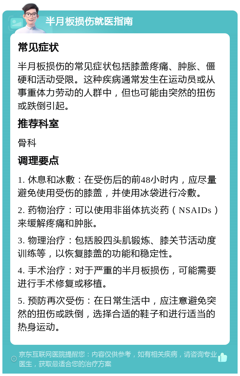 半月板损伤就医指南 常见症状 半月板损伤的常见症状包括膝盖疼痛、肿胀、僵硬和活动受限。这种疾病通常发生在运动员或从事重体力劳动的人群中，但也可能由突然的扭伤或跌倒引起。 推荐科室 骨科 调理要点 1. 休息和冰敷：在受伤后的前48小时内，应尽量避免使用受伤的膝盖，并使用冰袋进行冷敷。 2. 药物治疗：可以使用非甾体抗炎药（NSAIDs）来缓解疼痛和肿胀。 3. 物理治疗：包括股四头肌锻炼、膝关节活动度训练等，以恢复膝盖的功能和稳定性。 4. 手术治疗：对于严重的半月板损伤，可能需要进行手术修复或移植。 5. 预防再次受伤：在日常生活中，应注意避免突然的扭伤或跌倒，选择合适的鞋子和进行适当的热身运动。