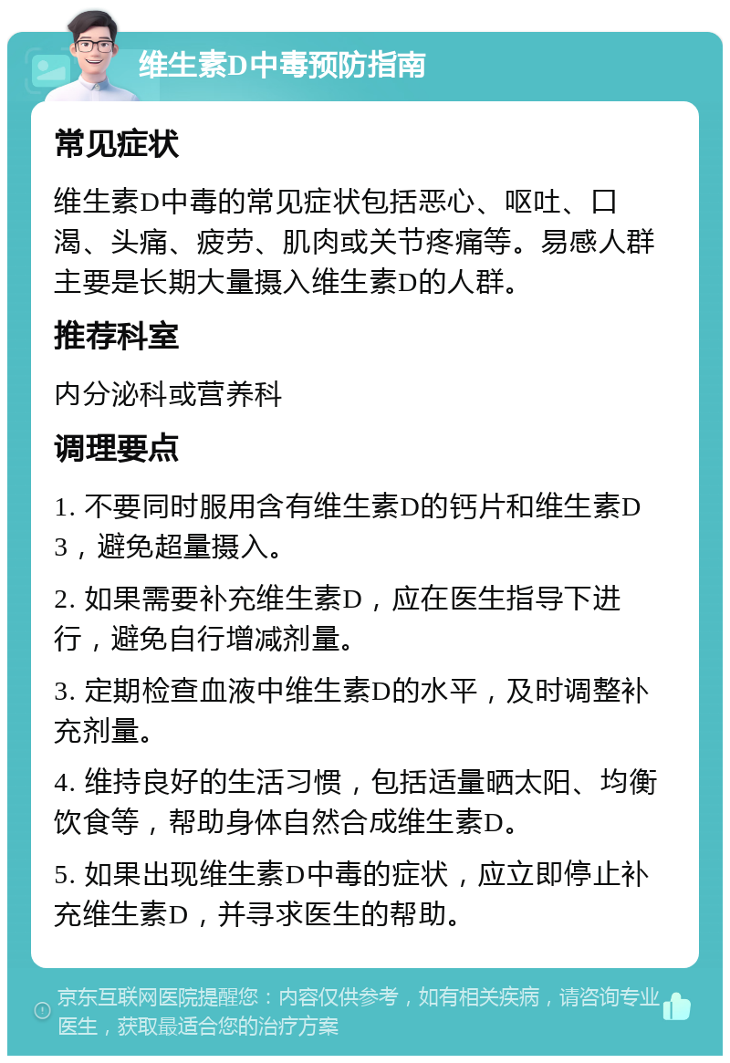 维生素D中毒预防指南 常见症状 维生素D中毒的常见症状包括恶心、呕吐、口渴、头痛、疲劳、肌肉或关节疼痛等。易感人群主要是长期大量摄入维生素D的人群。 推荐科室 内分泌科或营养科 调理要点 1. 不要同时服用含有维生素D的钙片和维生素D3，避免超量摄入。 2. 如果需要补充维生素D，应在医生指导下进行，避免自行增减剂量。 3. 定期检查血液中维生素D的水平，及时调整补充剂量。 4. 维持良好的生活习惯，包括适量晒太阳、均衡饮食等，帮助身体自然合成维生素D。 5. 如果出现维生素D中毒的症状，应立即停止补充维生素D，并寻求医生的帮助。