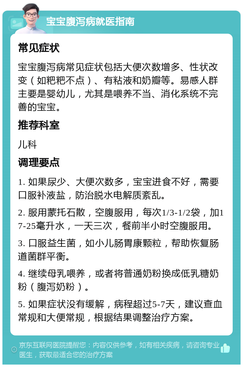 宝宝腹泻病就医指南 常见症状 宝宝腹泻病常见症状包括大便次数增多、性状改变（如粑粑不点）、有粘液和奶瓣等。易感人群主要是婴幼儿，尤其是喂养不当、消化系统不完善的宝宝。 推荐科室 儿科 调理要点 1. 如果尿少、大便次数多，宝宝进食不好，需要口服补液盐，防治脱水电解质紊乱。 2. 服用蒙托石散，空腹服用，每次1/3-1/2袋，加17-25毫升水，一天三次，餐前半小时空腹服用。 3. 口服益生菌，如小儿肠胃康颗粒，帮助恢复肠道菌群平衡。 4. 继续母乳喂养，或者将普通奶粉换成低乳糖奶粉（腹泻奶粉）。 5. 如果症状没有缓解，病程超过5-7天，建议查血常规和大便常规，根据结果调整治疗方案。