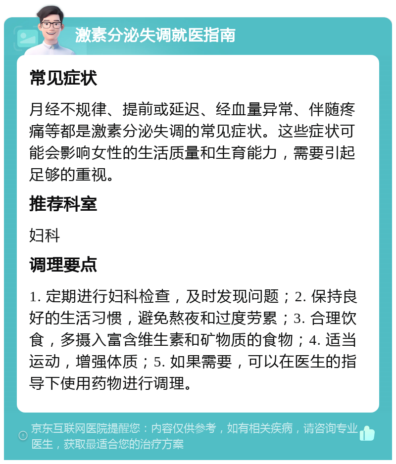 激素分泌失调就医指南 常见症状 月经不规律、提前或延迟、经血量异常、伴随疼痛等都是激素分泌失调的常见症状。这些症状可能会影响女性的生活质量和生育能力，需要引起足够的重视。 推荐科室 妇科 调理要点 1. 定期进行妇科检查，及时发现问题；2. 保持良好的生活习惯，避免熬夜和过度劳累；3. 合理饮食，多摄入富含维生素和矿物质的食物；4. 适当运动，增强体质；5. 如果需要，可以在医生的指导下使用药物进行调理。