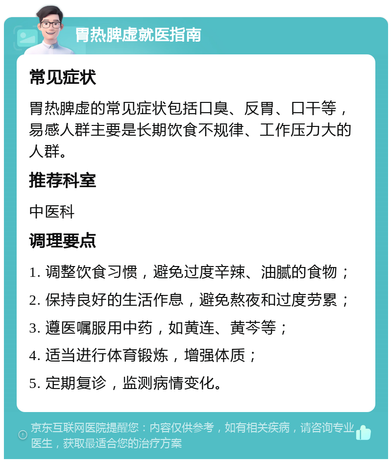 胃热脾虚就医指南 常见症状 胃热脾虚的常见症状包括口臭、反胃、口干等，易感人群主要是长期饮食不规律、工作压力大的人群。 推荐科室 中医科 调理要点 1. 调整饮食习惯，避免过度辛辣、油腻的食物； 2. 保持良好的生活作息，避免熬夜和过度劳累； 3. 遵医嘱服用中药，如黄连、黄芩等； 4. 适当进行体育锻炼，增强体质； 5. 定期复诊，监测病情变化。