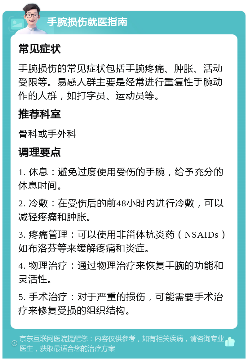 手腕损伤就医指南 常见症状 手腕损伤的常见症状包括手腕疼痛、肿胀、活动受限等。易感人群主要是经常进行重复性手腕动作的人群，如打字员、运动员等。 推荐科室 骨科或手外科 调理要点 1. 休息：避免过度使用受伤的手腕，给予充分的休息时间。 2. 冷敷：在受伤后的前48小时内进行冷敷，可以减轻疼痛和肿胀。 3. 疼痛管理：可以使用非甾体抗炎药（NSAIDs）如布洛芬等来缓解疼痛和炎症。 4. 物理治疗：通过物理治疗来恢复手腕的功能和灵活性。 5. 手术治疗：对于严重的损伤，可能需要手术治疗来修复受损的组织结构。