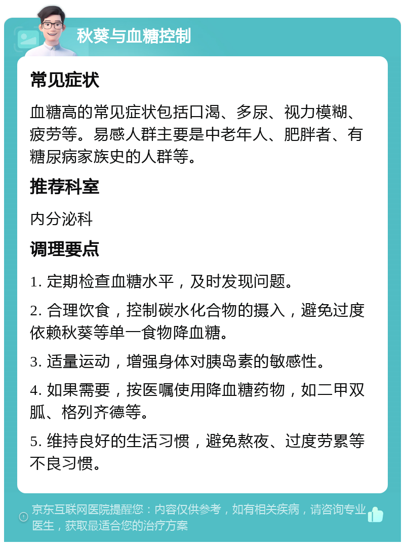 秋葵与血糖控制 常见症状 血糖高的常见症状包括口渴、多尿、视力模糊、疲劳等。易感人群主要是中老年人、肥胖者、有糖尿病家族史的人群等。 推荐科室 内分泌科 调理要点 1. 定期检查血糖水平，及时发现问题。 2. 合理饮食，控制碳水化合物的摄入，避免过度依赖秋葵等单一食物降血糖。 3. 适量运动，增强身体对胰岛素的敏感性。 4. 如果需要，按医嘱使用降血糖药物，如二甲双胍、格列齐德等。 5. 维持良好的生活习惯，避免熬夜、过度劳累等不良习惯。