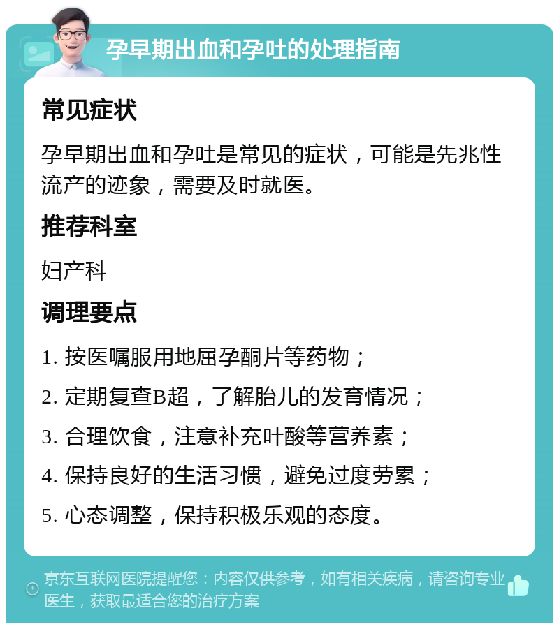 孕早期出血和孕吐的处理指南 常见症状 孕早期出血和孕吐是常见的症状，可能是先兆性流产的迹象，需要及时就医。 推荐科室 妇产科 调理要点 1. 按医嘱服用地屈孕酮片等药物； 2. 定期复查B超，了解胎儿的发育情况； 3. 合理饮食，注意补充叶酸等营养素； 4. 保持良好的生活习惯，避免过度劳累； 5. 心态调整，保持积极乐观的态度。